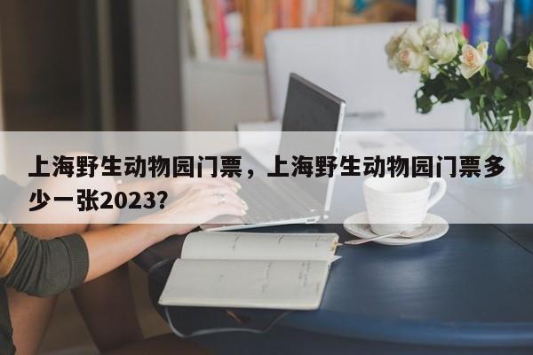 上海野生动物园门票，上海野生动物园门票多少一张2023？-第1张图片-状元论文