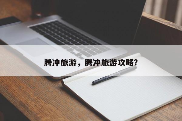 腾冲旅游，腾冲旅游攻略？-第1张图片-状元论文