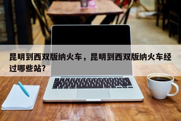 昆明到西双版纳火车，昆明到西双版纳火车经过哪些站？-第1张图片-状元论文